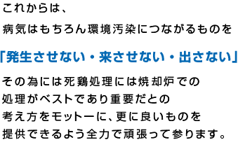 これからは、病気はもちろん環境汚染につながるものを「発生させない・来させない・出さない」その為には死鶏処理には焼却炉での処理がベストであり重要だとの考え方をモットーに、更に良いものを提供できるよう全力で頑張って参ります。