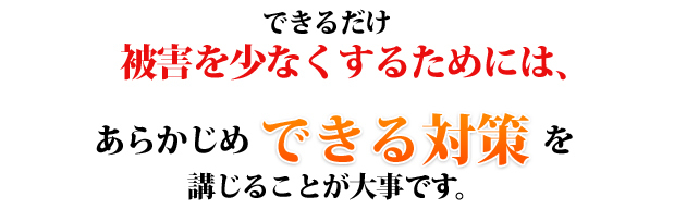 できるだけ被害を少なくするためには、あらかじめできる対策を講じることが大事ではないでしょうか。