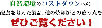 コストダウンや自然環境への 配慮を考えた製品、他の焼却炉との違う点をぜひご覧ください！