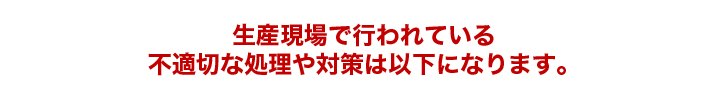 生産現場で行われている不適切な処理や対策は以下になります。