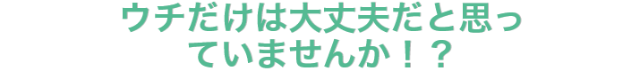 ウチだけは大丈夫だと思っていませんか！？